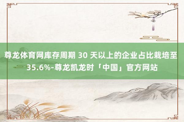 尊龙体育网库存周期 30 天以上的企业占比栽培至 35.6%-尊龙凯龙时「中国」官方网站