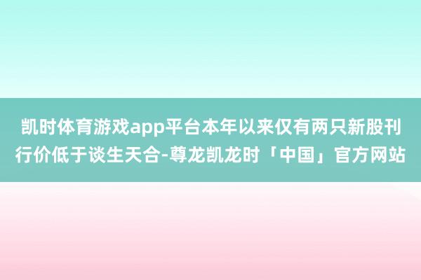 凯时体育游戏app平台本年以来仅有两只新股刊行价低于谈生天合-尊龙凯龙时「中国」官方网站