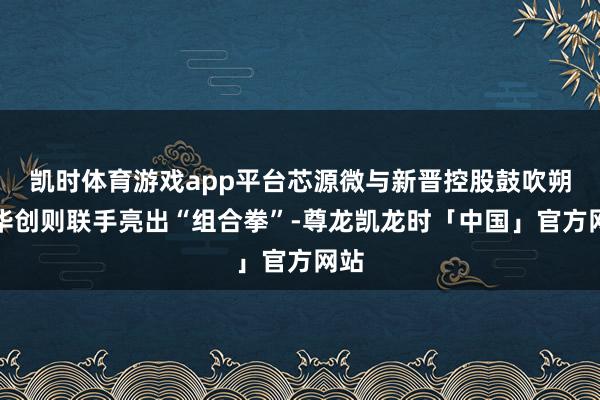 凯时体育游戏app平台芯源微与新晋控股鼓吹朔方华创则联手亮出“组合拳”-尊龙凯龙时「中国」官方网站