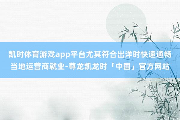 凯时体育游戏app平台尤其符合出洋时快速通畅当地运营商就业-尊龙凯龙时「中国」官方网站