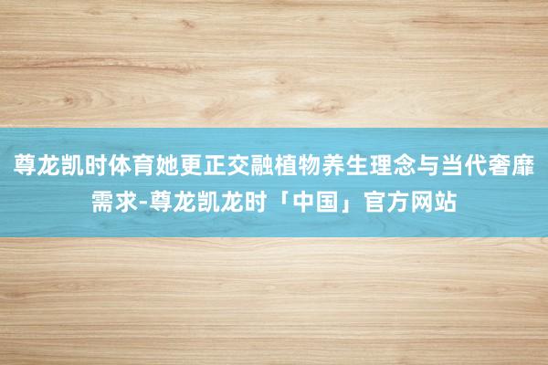 尊龙凯时体育她更正交融植物养生理念与当代奢靡需求-尊龙凯龙时「中国」官方网站