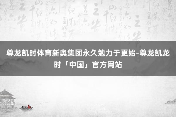 尊龙凯时体育新奥集团永久勉力于更始-尊龙凯龙时「中国」官方网站