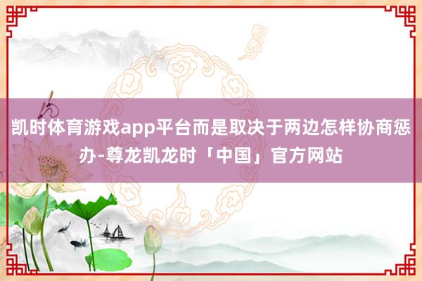 凯时体育游戏app平台而是取决于两边怎样协商惩办-尊龙凯龙时「中国」官方网站