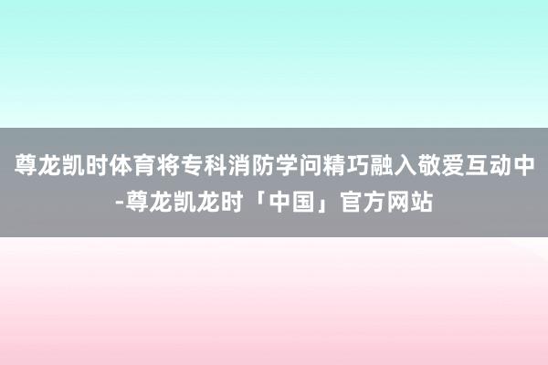 尊龙凯时体育将专科消防学问精巧融入敬爱互动中-尊龙凯龙时「中国」官方网站