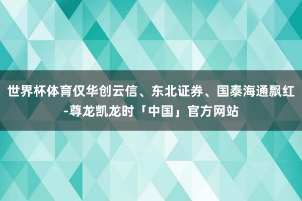 世界杯体育仅华创云信、东北证券、国泰海通飘红-尊龙凯龙时「中国」官方网站