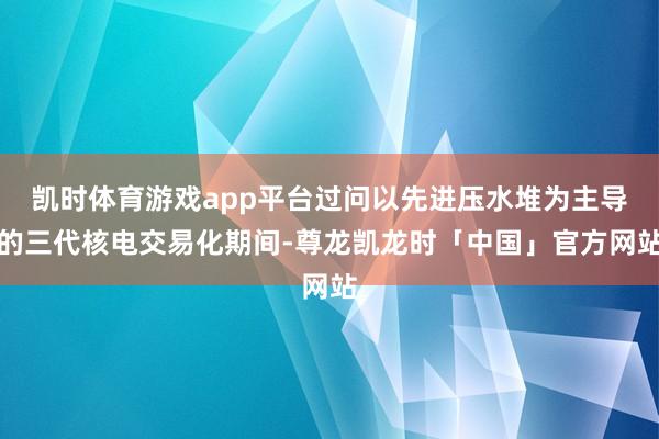 凯时体育游戏app平台过问以先进压水堆为主导的三代核电交易化期间-尊龙凯龙时「中国」官方网站