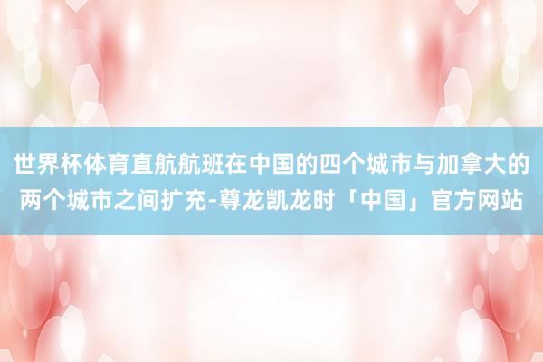 世界杯体育直航航班在中国的四个城市与加拿大的两个城市之间扩充-尊龙凯龙时「中国」官方网站