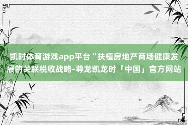 凯时体育游戏app平台“扶植房地产商场健康发展的关联税收战略-尊龙凯龙时「中国」官方网站