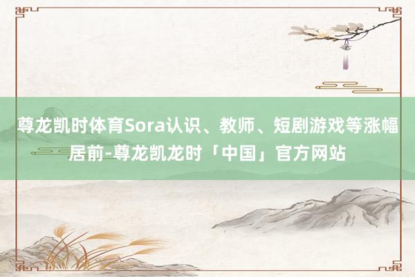 尊龙凯时体育Sora认识、教师、短剧游戏等涨幅居前-尊龙凯龙时「中国」官方网站