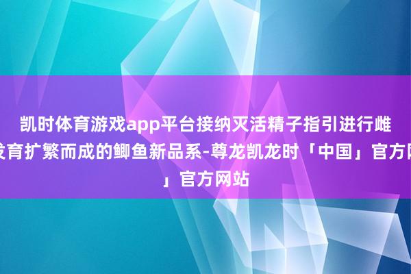 凯时体育游戏app平台接纳灭活精子指引进行雌核发育扩繁而成的鲫鱼新品系-尊龙凯龙时「中国」官方网站