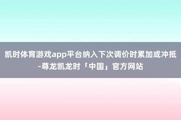 凯时体育游戏app平台纳入下次调价时累加或冲抵-尊龙凯龙时「中国」官方网站