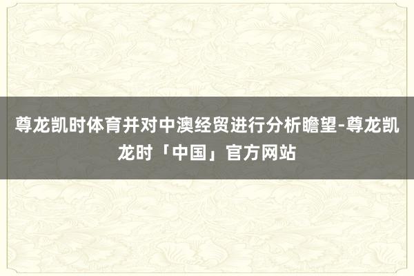 尊龙凯时体育并对中澳经贸进行分析瞻望-尊龙凯龙时「中国」官方网站