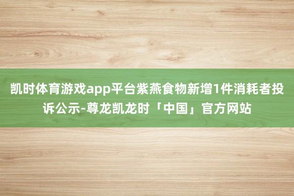 凯时体育游戏app平台紫燕食物新增1件消耗者投诉公示-尊龙凯龙时「中国」官方网站