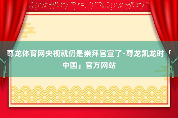 尊龙体育网央视就仍是崇拜官宣了-尊龙凯龙时「中国」官方网站