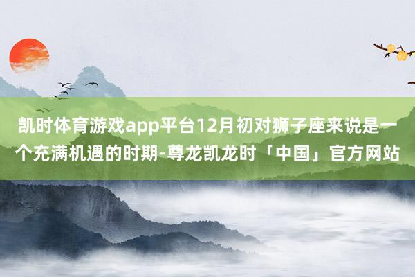 凯时体育游戏app平台12月初对狮子座来说是一个充满机遇的时期-尊龙凯龙时「中国」官方网站