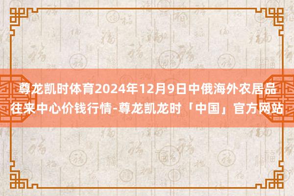 尊龙凯时体育2024年12月9日中俄海外农居品往来中心价钱行情-尊龙凯龙时「中国」官方网站