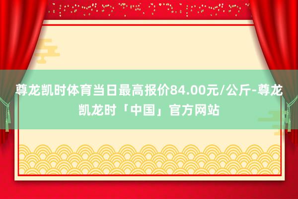 尊龙凯时体育当日最高报价84.00元/公斤-尊龙凯龙时「中国」官方网站