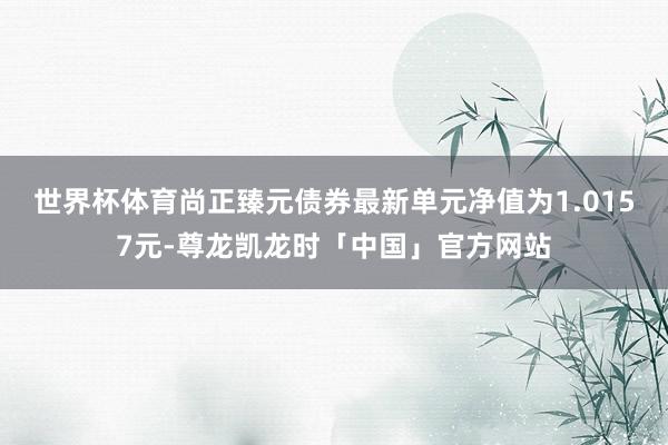 世界杯体育尚正臻元债券最新单元净值为1.0157元-尊龙凯龙时「中国」官方网站