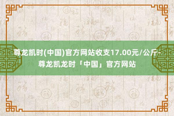 尊龙凯时(中国)官方网站收支17.00元/公斤-尊龙凯龙时「中国」官方网站