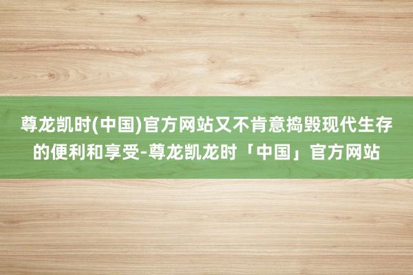 尊龙凯时(中国)官方网站又不肯意捣毁现代生存的便利和享受-尊龙凯龙时「中国」官方网站