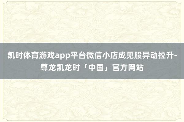凯时体育游戏app平台微信小店成见股异动拉升-尊龙凯龙时「中国」官方网站