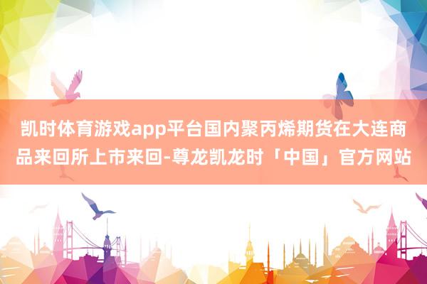 凯时体育游戏app平台国内聚丙烯期货在大连商品来回所上市来回-尊龙凯龙时「中国」官方网站
