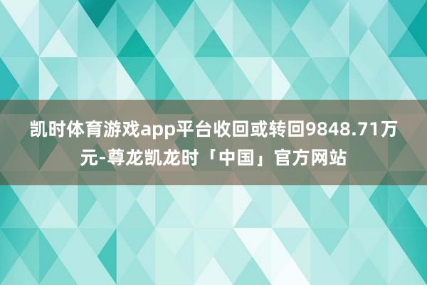 凯时体育游戏app平台收回或转回9848.71万元-尊龙凯龙时「中国」官方网站