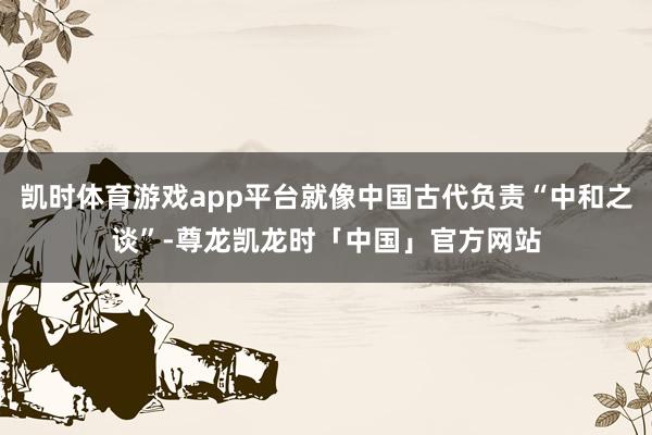 凯时体育游戏app平台就像中国古代负责“中和之谈”-尊龙凯龙时「中国」官方网站