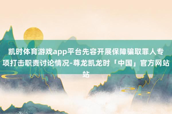 凯时体育游戏app平台先容开展保障骗取罪人专项打击职责讨论情况-尊龙凯龙时「中国」官方网站