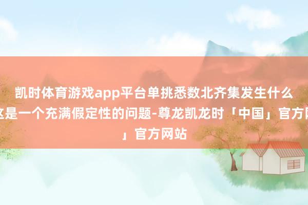 凯时体育游戏app平台单挑悉数北齐集发生什么？这是一个充满假定性的问题-尊龙凯龙时「中国」官方网站