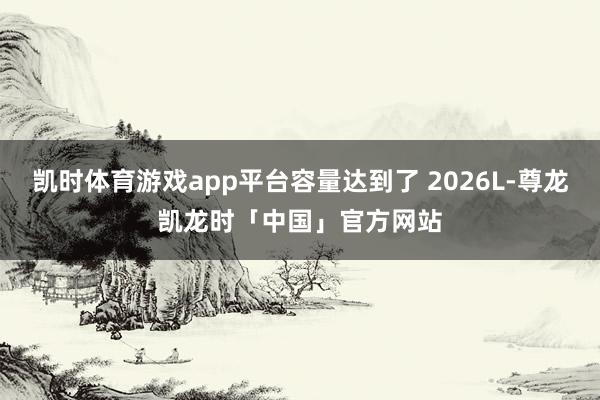 凯时体育游戏app平台容量达到了 2026L-尊龙凯龙时「中国」官方网站