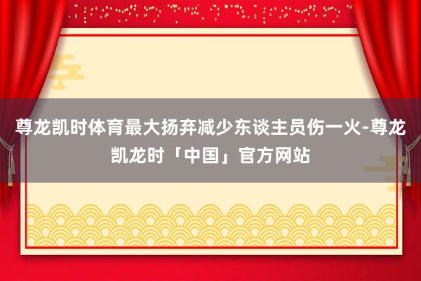 尊龙凯时体育最大扬弃减少东谈主员伤一火-尊龙凯龙时「中国」官方网站