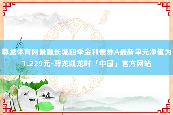 尊龙体育网景顺长城四季金利债券A最新单元净值为1.229元-尊龙凯龙时「中国」官方网站