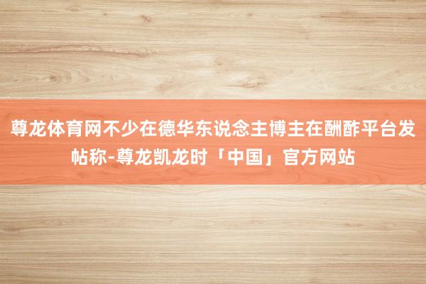 尊龙体育网不少在德华东说念主博主在酬酢平台发帖称-尊龙凯龙时「中国」官方网站