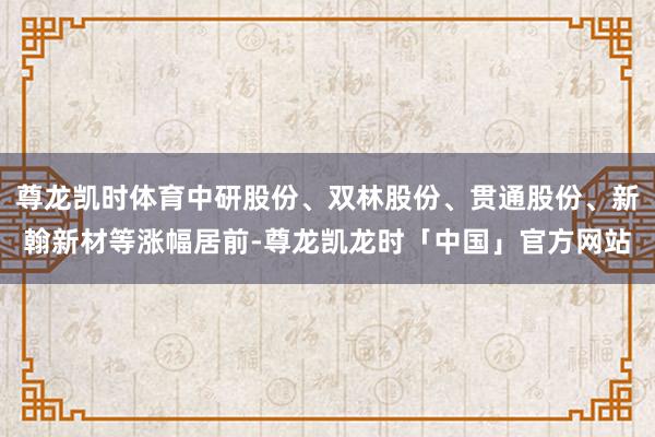 尊龙凯时体育中研股份、双林股份、贯通股份、新翰新材等涨幅居前-尊龙凯龙时「中国」官方网站