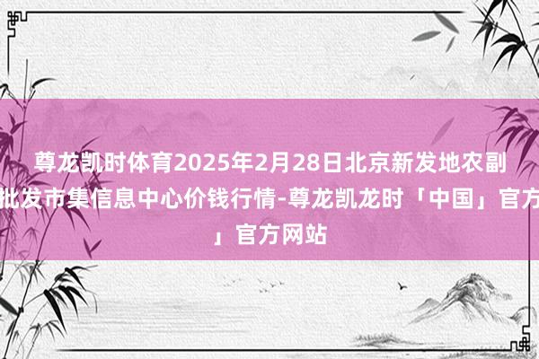 尊龙凯时体育2025年2月28日北京新发地农副家具批发市集信息中心价钱行情-尊龙凯龙时「中国」官方网站