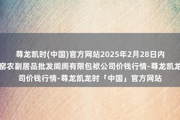 尊龙凯时(中国)官方网站2025年2月28日内蒙古呼和浩特市东瓦窑农副居品批发阛阓有限包袱公司价钱行情-尊龙凯龙时「中国」官方网站