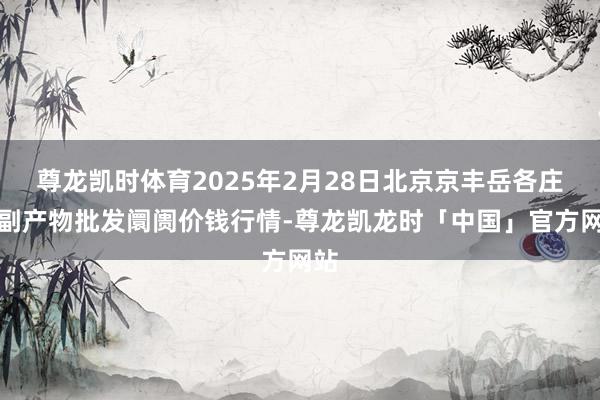 尊龙凯时体育2025年2月28日北京京丰岳各庄农副产物批发阛阓价钱行情-尊龙凯龙时「中国」官方网站