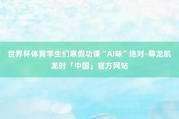 世界杯体育学生们寒假功课“AI味”绝对-尊龙凯龙时「中国」官方网站