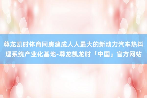 尊龙凯时体育同庚建成人人最大的新动力汽车热料理系统产业化基地-尊龙凯龙时「中国」官方网站