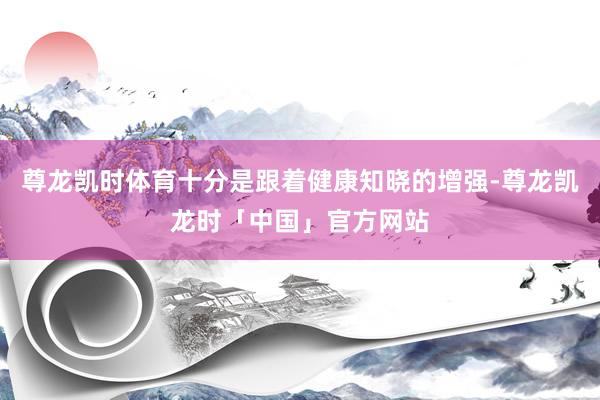 尊龙凯时体育十分是跟着健康知晓的增强-尊龙凯龙时「中国」官方网站