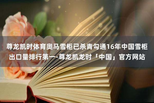 尊龙凯时体育奥马雪柜已杀青勾通16年中国雪柜出口量排行第一-尊龙凯龙时「中国」官方网站