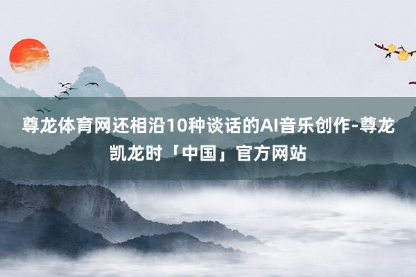 尊龙体育网还相沿10种谈话的AI音乐创作-尊龙凯龙时「中国」官方网站