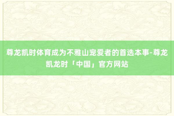 尊龙凯时体育成为不雅山宠爱者的首选本事-尊龙凯龙时「中国」官方网站