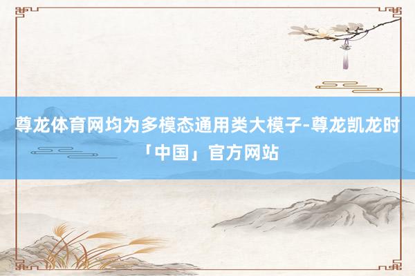 尊龙体育网均为多模态通用类大模子-尊龙凯龙时「中国」官方网站