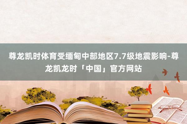 尊龙凯时体育受缅甸中部地区7.7级地震影响-尊龙凯龙时「中国」官方网站