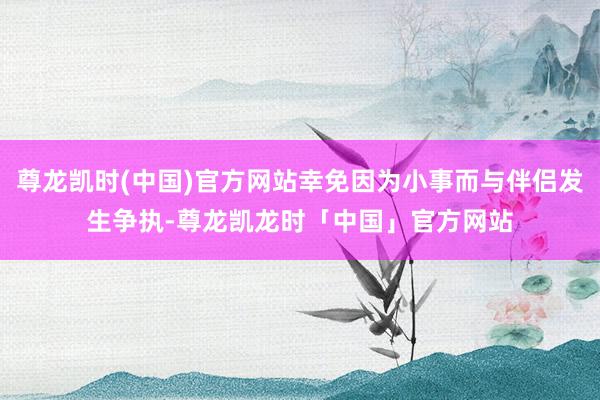 尊龙凯时(中国)官方网站幸免因为小事而与伴侣发生争执-尊龙凯龙时「中国」官方网站