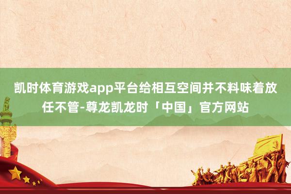 凯时体育游戏app平台给相互空间并不料味着放任不管-尊龙凯龙时「中国」官方网站