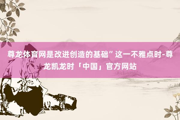尊龙体育网是改进创造的基础”这一不雅点时-尊龙凯龙时「中国」官方网站
