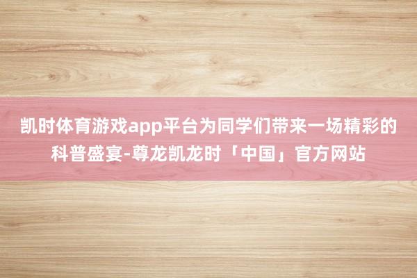 凯时体育游戏app平台为同学们带来一场精彩的科普盛宴-尊龙凯龙时「中国」官方网站